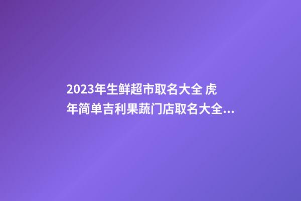 2023年生鲜超市取名大全 虎年简单吉利果蔬门店取名大全-名学网-第1张-店铺起名-玄机派